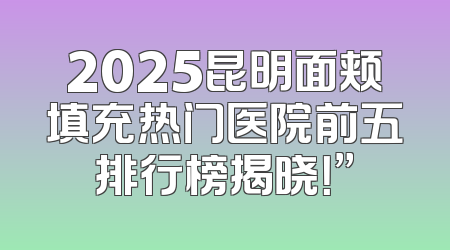 2025昆明面颊填充热门医院前五排行榜揭晓！”