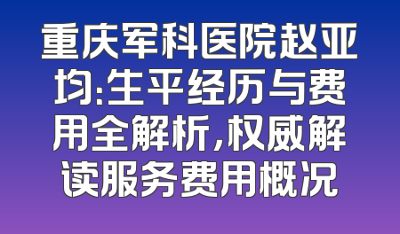 重庆军科医院赵亚均：生平经历与费用全解析，权威解读服务费用概况