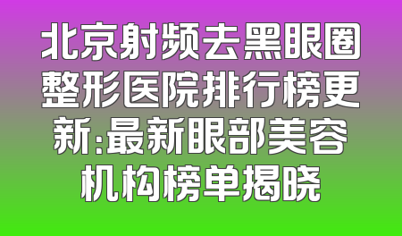北京射频去黑眼圈整形医院排行榜更新：最新眼部美容机构榜单揭晓