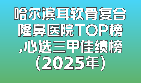 哈尔滨耳软骨复合隆鼻医院TOP榜，心选三甲佳绩榜（2025年）