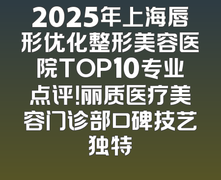 2025年上海唇形优化整形美容医院TOP10专业点评！丽质医疗美容门诊部口碑技艺独特