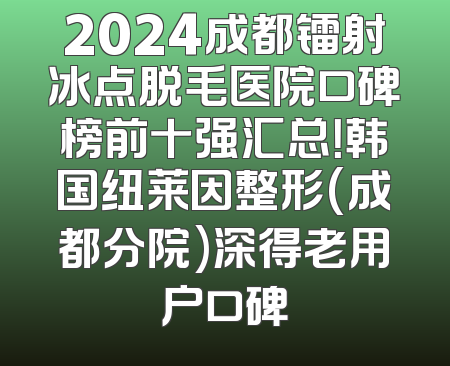 2024成都镭射冰点脱毛医院口碑榜前十强汇总！韩国纽莱因整形(成都分院)深得老用户口碑