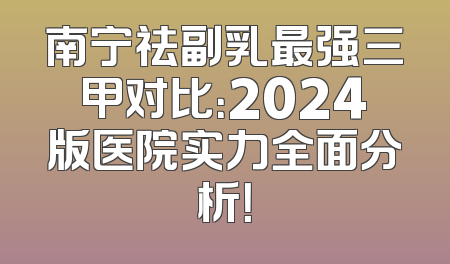 南宁祛副乳最强三甲对比：2024版医院实力全面分析！