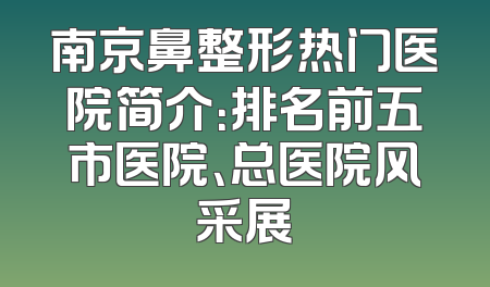 南京鼻整形热门医院简介：排名前五市医院、总医院风采展