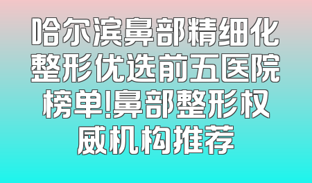 哈尔滨鼻部精细化整形优选前五医院榜单！鼻部整形权威机构推荐