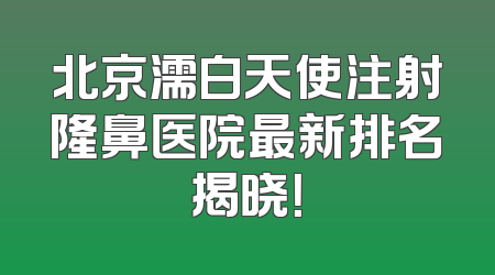 北京濡白天使注射隆鼻医院最新排名揭晓！