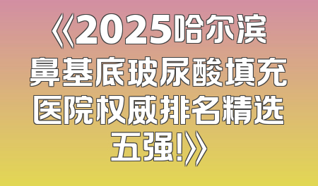 《2025哈尔滨鼻基底玻尿酸填充医院权威排名精选五强！》