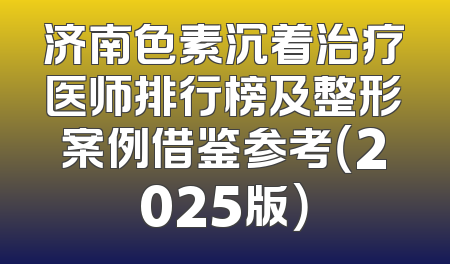 济南色素沉着治疗医师排行榜及整形案例借鉴参考（2025版）