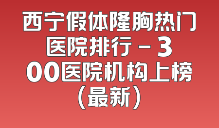 西宁假体隆胸热门医院排行 - 300医院机构上榜（最新）