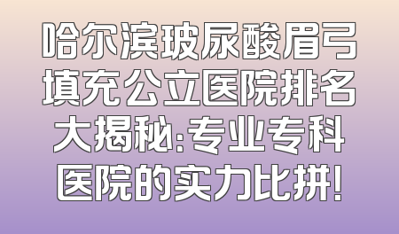 哈尔滨玻尿酸眉弓填充公立医院排名大揭秘：专业专科医院的实力比拼！