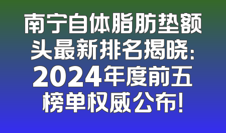 南宁自体脂肪垫额头最新排名揭晓：2024年度前五榜单权威公布！