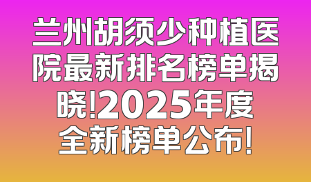兰州胡须少种植医院最新排名榜单揭晓！2025年度全新榜单公布！