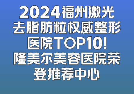 2024福州激光去脂肪粒权威整形医院TOP10！隆美尔美容医院荣登推荐中心