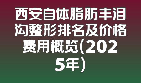 西安自体脂肪丰泪沟整形排名及价格费用概览（2025年）