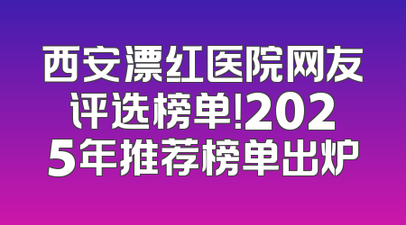 西安漂红医院网友评选榜单！2025年推荐榜单出炉