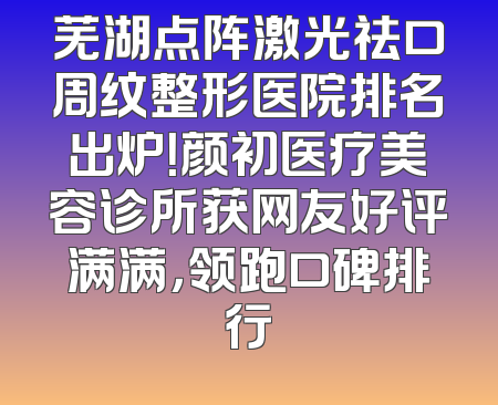 芜湖点阵激光祛口周纹整形医院排名出炉！颜初医疗美容诊所获网友好评满满，领跑口碑排行
