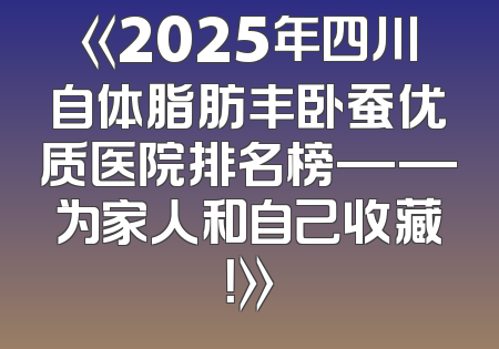 《2025年四川自体脂肪丰卧蚕优质医院排名榜——为家人和自己收藏！》
