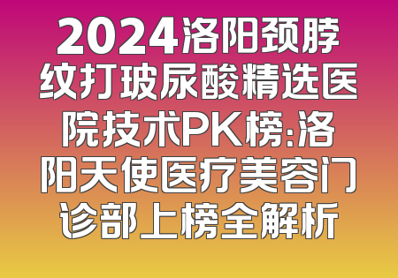 2024洛阳颈脖纹打玻尿酸精选医院技术PK榜：洛阳天使医疗美容门诊部上榜全解析