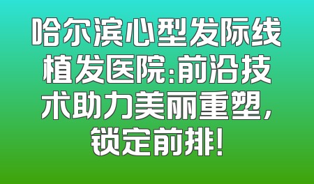 哈尔滨心型发际线植发医院：前沿技术助力美丽重塑，锁定前排！