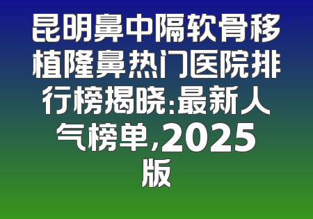 昆明鼻中隔软骨移植隆鼻热门医院排行榜揭晓：最新人气榜单，2025版