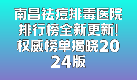 南昌祛痘排毒医院排行榜全新更新！权威榜单揭晓2024版