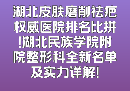 湖北皮肤磨削祛疤权威医院排名比拼！湖北民族学院附院整形科全新名单及实力详解！