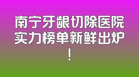 南宁牙龈切除医院实力榜单新鲜出炉！
