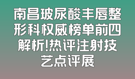 南昌玻尿酸丰唇整形科权威榜单前四解析！热评注射技艺点评展