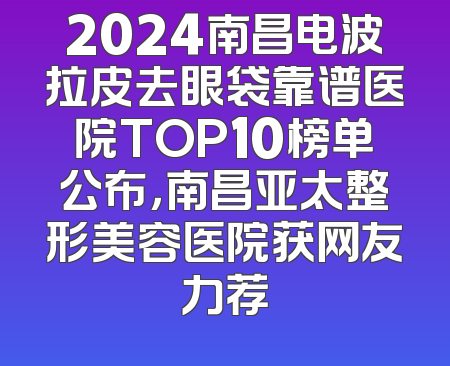 2024南昌电波拉皮去眼袋靠谱医院TOP10榜单公布，南昌亚太整形美容医院获网友力荐