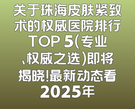 关于珠海皮肤紧致术的权威医院排行TOP 5（专业、权威之选）即将揭晓！最新动态看2025年