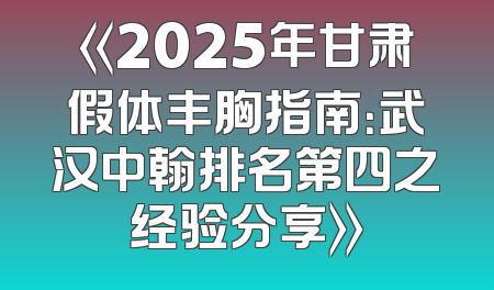 《2025年甘肃假体丰胸指南：武汉中翰排名第四之经验分享》