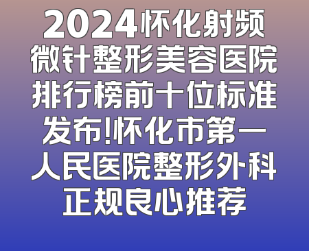 2024怀化射频微针整形美容医院排行榜前十位标准发布！怀化市第一人民医院整形外科正规良心推荐