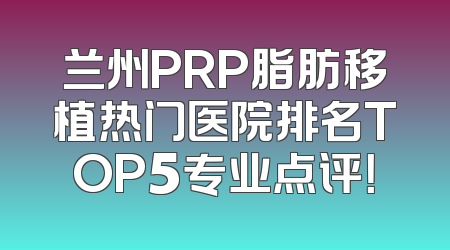 兰州PRP脂肪移植热门医院排名TOP5专业点评！