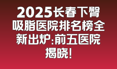 2025长春下臀吸脂医院排名榜全新出炉：前五医院揭晓！