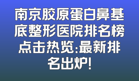 南京胶原蛋白鼻基底整形医院排名榜点击热览：最新排名出炉！