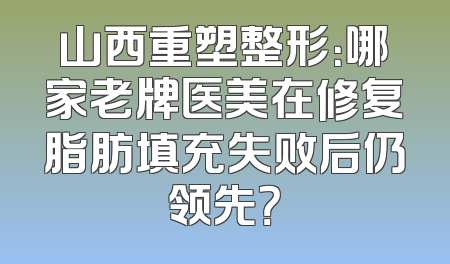 山西重塑整形：哪家老牌医美在修复脂肪填充失败后仍领先？