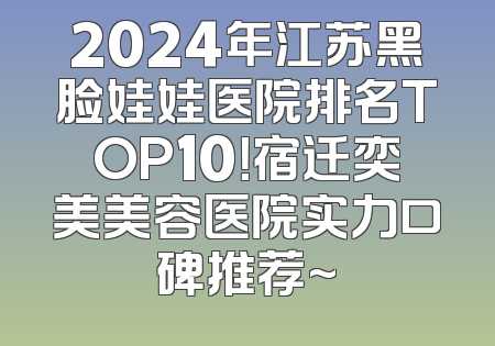 2024年江苏黑脸娃娃医院排名TOP10！宿迁奕美美容医院实力口碑推荐~
