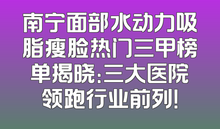 南宁面部水动力吸脂瘦脸热门三甲榜单揭晓：三大医院领跑行业前列！