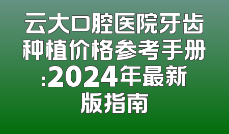 云大口腔医院牙齿种植价格参考手册：2024年最新版指南