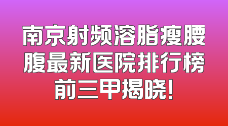 南京射频溶脂瘦腰腹最新医院排行榜前三甲揭晓！