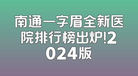 南通一字眉全新医院排行榜出炉！2024版