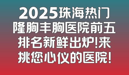 2025珠海热门隆胸丰胸医院前五排名新鲜出炉！来挑您心仪的医院！