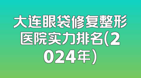 大连眼袋修复整形医院实力排名（2024年）