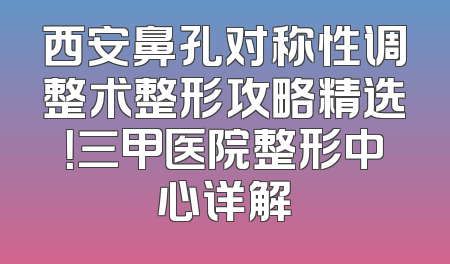西安鼻孔对称性调整术整形攻略精选！三甲医院整形中心详解