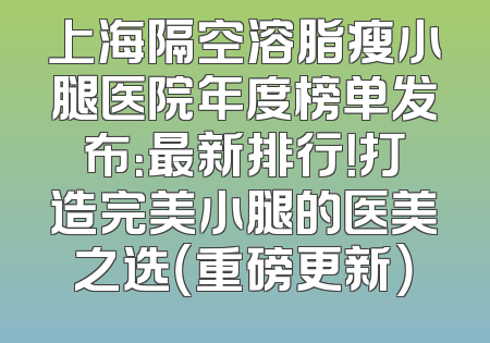 上海隔空溶脂瘦小腿医院年度榜单发布：最新排行！打造完美小腿的医美之选（重磅更新）