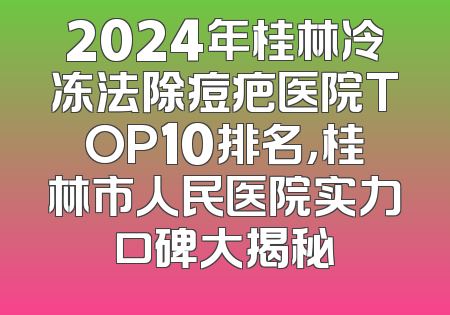 2024年桂林冷冻法除痘疤医院TOP10排名，桂林市人民医院实力口碑大揭秘