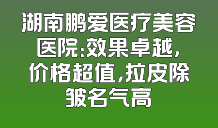 湖南鹏爱医疗美容医院：效果卓越，价格超值，拉皮除皱名气高