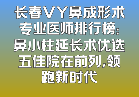 长春VY鼻成形术专业医师排行榜：鼻小柱延长术优选五佳院在前列，领跑新时代