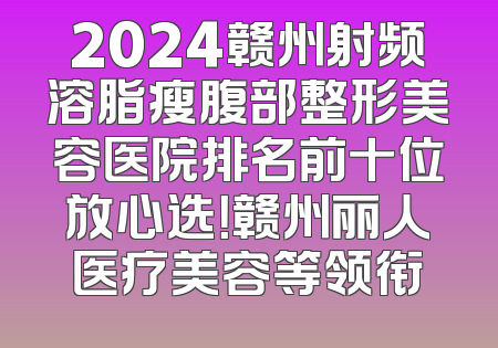 2024赣州射频溶脂瘦腹部整形美容医院排名前十位放心选！赣州丽人医疗美容等领衔