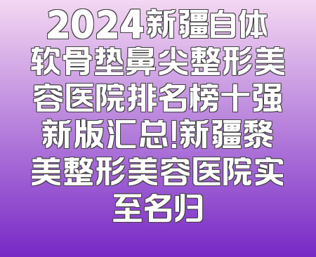 2024新疆自体软骨垫鼻尖整形美容医院排名榜十强新版汇总！新疆黎美整形美容医院实至名归